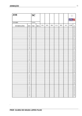 ANIMAÇÃO
PROF. ELISEU DE SOUZA LOPES FILHO
31
.
JOB SC
CENÁRIO PÁGINA
INFORMAÇÕES FOT VOZ MUS
F-6 E-5 D-4 C-3 B-2 A-1 CAM
F
1 1
2 2
3 3
4 4
5 5
6 6
7 7
8 8
9 9
1 1
2 2
3 3
4 4
5 5
6 6
7 7
8 8
9 9
1 1
2 2
3 3
4 4
5 5
6 6
7 7
8 8
9 9
1 1
2 2
3 3
4 4
5 5
6 6
7 7
8 8
9 9
1 1
2 2
3 3
4 4
5 5
6 6
7 7
8 8
9 9
1 1
2 2
3 3
4 4
5 5
6 6
7 7
8 8
9 9
 