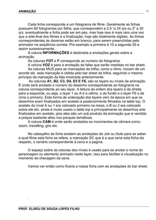 ANIMAÇÃO
PROF. ELISEU DE SOUZA LOPES FILHO
32
Cada linha corresponde a um fotograma de filme. Geralmente as fichas
possuem 60 fotogramas por folha, que correspondem a 2,5 “a 24 q/s ou 2” a 30
q/s. eventualmente a ficha pode ser em pés, mas hoje isso é mais raro uma vez
que a arte-final dos filmes e a finalização, hoje são totalmente digitais. As linhas
correspondentes às dezenas estão em branco, para serem preenchidas pelo
animador na seqüência correta. Pro exemplo a primeira é 10 a segunda 20 e
assim sucessivamente.
A coluna INFORMAÇÕES é destinada a anotações gerais sobre a
animação.
As colunas FOT e F corresponde ao numero de fotograma.
A coluna VOZ é para a anotação da falas que serão medidas no bar sheet.
As colunas MUS para as marcações da trilha, como o ritmo, iniciam de um
acorde etc. esta marcação é obtida pelo bar sheet da trilha, seguindo o mesmo
principio da marcação da fala mostrada anteriormente.
As colunas A1, B2, C3, D4, E5 E F6, são os layers ou níveis da animação.
É onde será anotado o numero do desenho correspondente ao fotograma na
coluna correspondente ao seu layer. A leitura da ordem dos layers é da direita
para a esquerda, ou seja, o layer 1 ou A é o ultimo, o do fundo e o layer F6 o de
cima o primeiro. Esta forma de ordenação dos layers vem da época em que os
desenhos eram finalizados em acetato e posteriormente filmados na table top. O
acetato do nível A ou 1 era colocado primeiro na mesa, o B ou 2 era colocado
sobre ele etc. ainda é muito usado o table top e principalmente os desenhos arte
finalizados em acetato, pois eles são um sub produto da animação que é vendido
a preços bastante altos nos parques temáticos.
A coluna CAM é onde serão anotados os movimentos de câmara como:
zoom, travelling, giro etc.
No cabeçalho da ficha existem as anotações de Job ou título para se saber
a qual filme esta ficha se refere, a marcação SC que é a que cena esta ficha diz
respeito, o cenário correspondente à cena e a pagina.
O espaço sobre as colunas dos níveis é usado para se anotar o nome do
personagem ou elemento animado neste layer, isso para facilitar a visualização no
momento da checagem da cena.
Vamos ver então como ficaria a nossa ficha com as anotações do bar sheet.
.
 