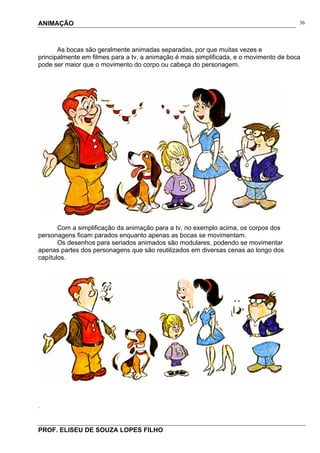 ANIMAÇÃO
PROF. ELISEU DE SOUZA LOPES FILHO
36
As bocas são geralmente animadas separadas, por que muitas vezes e
principalmente em filmes para a tv, a animação é mais simplificada, e o movimento de boca
pode ser maior que o movimento do corpo ou cabeça do personagem.
Com a simplificação da animação para a tv, no exemplo acima, os corpos dos
personagens ficam parados enquanto apenas as bocas se movimentam.
Os desenhos para seriados animados são modulares, podendo se movimentar
apenas partes dos personagens que são reutilizados em diversas cenas ao longo dos
capítulos.
.
 