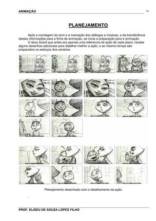 ANIMAÇÃO
PROF. ELISEU DE SOUZA LOPES FILHO
38
PLANEJAMENTO
Após a montagem do som e a marcação dos diálogos e músicas, e da transferência
destas informações para a ficha de animação, se inicia a preparação para a animação.
O story board que antes era apenas uma referencia da ação de cada plano, recebe
alguns desenhos adicionais para detalhar melhor a ação, e ao mesmo tempo são
preparados os esboços dos cenários.
Planejamento desenhado com o detalhamento da ação.
.
 