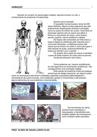 ANIMAÇÃO
PROF. ELISEU DE SOUZA LOPES FILHO
4
Quando se constrói um personagem realista, seja ele humano ou não, o
conhecimento da anatomia é fundamental.
Apenas como exemplo:
O esqueleto humano possui cerca de 200
ossos distintos. Alguns muitos pequenos que são
praticamente desprezados durante a animação,
como os ossos do interior do ouvido. Você deve se
preocupar apenas com os ossos que altere a
forma e o movimento do corpo, como braços,
pernas, quadris, coluna vertebral e cabeça.
Os braços são compostos por três ossos, o
braço é ligado ao antebraço pelo cotovelo que é
uma junta articulada, o antebraço possui dois
ossos que se torcem um sobre o outro para girar a
mão através do pulso, proporcionalmente os
braços se alinham com o quadril.
Os quadris são a base da coluna e transfere
o peso da parte superior do corpo para as pernas.
As pernas possuem dois ossos...
Como podemos ver, mesmo simplificando
se não seguirmos os movimentos anatômicos, não
conseguiremos uma animação realista.
Este estudo de anatomia é feito de qualquer
animal que se deseje reproduzir, em alguns casos
como os dinossauros eles foram modelados seguindo suposições paleontológicas e
emprestando de outros animais, como elefantes, girafas e rinocerontes e até pessoas,
alguns elementos de sua anatomia e movimentação.
Os movimentos de vários
animais foram estudados e
rotoscopiado, e transferidos aos
modelos digitais dos dinossauros,
como mostram estes exemplos.
 