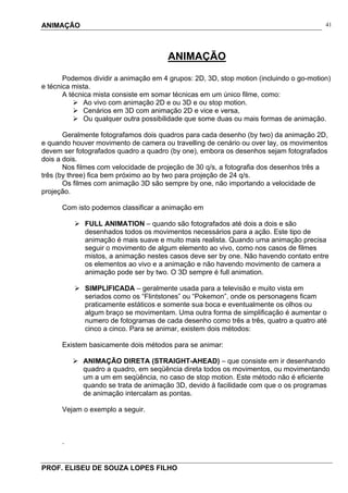 ANIMAÇÃO
PROF. ELISEU DE SOUZA LOPES FILHO
41
ANIMAÇÃO
Podemos dividir a animação em 4 grupos: 2D, 3D, stop motion (incluindo o go-motion)
e técnica mista.
A técnica mista consiste em somar técnicas em um único filme, como:
Ao vivo com animação 2D e ou 3D e ou stop motion.
Cenários em 3D com animação 2D e vice e versa,
Ou qualquer outra possibilidade que some duas ou mais formas de animação.
Geralmente fotografamos dois quadros para cada desenho (by two) da animação 2D,
e quando houver movimento de camera ou travelling de cenário ou over lay, os movimentos
devem ser fotografados quadro a quadro (by one), embora os desenhos sejam fotografados
dois a dois.
Nos filmes com velocidade de projeção de 30 q/s, a fotografia dos desenhos três a
três (by three) fica bem próximo ao by two para projeção de 24 q/s.
Os filmes com animação 3D são sempre by one, não importando a velocidade de
projeção.
Com isto podemos classificar a animação em
FULL ANIMATION – quando são fotografados até dois a dois e são
desenhados todos os movimentos necessários para a ação. Este tipo de
animação é mais suave e muito mais realista. Quando uma animação precisa
seguir o movimento de algum elemento ao vivo, como nos casos de filmes
mistos, a animação nestes casos deve ser by one. Não havendo contato entre
os elementos ao vivo e a animação e não havendo movimento de camera a
animação pode ser by two. O 3D sempre é full animation.
SIMPLIFICADA – geralmente usada para a televisão e muito vista em
seriados como os “Flintstones” ou “Pokemon”, onde os personagens ficam
praticamente estáticos e somente sua boca e eventualmente os olhos ou
algum braço se movimentam. Uma outra forma de simplificação é aumentar o
numero de fotogramas de cada desenho como três a três, quatro a quatro até
cinco a cinco. Para se animar, existem dois métodos:
Existem basicamente dois métodos para se animar:
ANIMAÇÃO DIRETA (STRAIGHT-AHEAD) – que consiste em ir desenhando
quadro a quadro, em seqüência direta todos os movimentos, ou movimentando
um a um em seqüência, no caso de stop motion. Este método não é eficiente
quando se trata de animação 3D, devido à facilidade com que o os programas
de animação intercalam as pontas.
Vejam o exemplo a seguir.
.
 