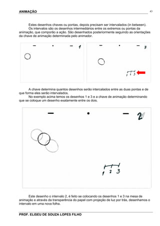 ANIMAÇÃO
PROF. ELISEU DE SOUZA LOPES FILHO
43
Estes desenhos chaves ou pontas, depois precisam ser intervalados (in between).
Os intervalos são os desenhos intermediários entre os extremos ou pontas da
animação, que comporão a ação. São desenhados posteriormente seguindo as orientações
da chave de animação determinada pelo animador.
A chave determina quantos desenhos serão intercalados entre as duas pontas e de
que forma eles serão intervalados.
No exemplo acima temos os desenhos 1 e 3 e a chave de animação determinando
que se coloque um desenho exatamente entre os dois.
Este desenho o intervalo 2, é feito se colocando os desenhos 1 e 3 na mesa de
animação e através da transparência do papel com projeção de luz por trás, desenhamos o
intervalo em uma nova folha.
 