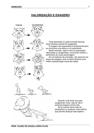 ANIMAÇÃO
PROF. ELISEU DE SOUZA LOPES FILHO
47
VALORIZAÇÃO E EXAGERO
Toda expressão ou ação animada alcança
maior eficácia quando for exagerada.
O exagero nas expressões é fundamental para
se comunicar uma idéia ou um sentimento.
Neste exemplo, vejam como as expressões
valorizadas ou exageradas, comunicam melhor o
sentimento do nosso personagem.
Em se tratando de animação, não devemos ter
receio de exagerar, pois só assim teremos uma
melhor apresentação visual das idéias.
Quando você achar que esta
exagerando muito, veja se não é
possível exagerar ainda mais.
Se for preciso lance mão da
perspectiva ou qualquer outro artifício
que permita alcançar este objetivo.
 