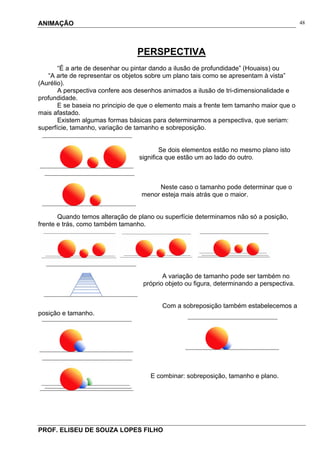ANIMAÇÃO
PROF. ELISEU DE SOUZA LOPES FILHO
48
PERSPECTIVA
“É a arte de desenhar ou pintar dando a ilusão de profundidade” (Houaiss) ou
“A arte de representar os objetos sobre um plano tais como se apresentam à vista”
(Aurélio).
A perspectiva confere aos desenhos animados a ilusão de tri-dimensionalidade e
profundidade.
E se baseia no principio de que o elemento mais a frente tem tamanho maior que o
mais afastado.
Existem algumas formas básicas para determinarmos a perspectiva, que seriam:
superfície, tamanho, variação de tamanho e sobreposição.
Se dois elementos estão no mesmo plano isto
significa que estão um ao lado do outro.
Neste caso o tamanho pode determinar que o
menor esteja mais atrás que o maior.
Quando temos alteração de plano ou superfície determinamos não só a posição,
frente e trás, como também tamanho.
A variação de tamanho pode ser também no
próprio objeto ou figura, determinando a perspectiva.
Com a sobreposição também estabelecemos a
posição e tamanho.
E combinar: sobreposição, tamanho e plano.
 
