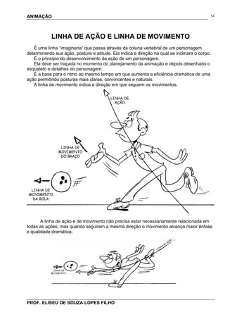 ANIMAÇÃO
PROF. ELISEU DE SOUZA LOPES FILHO
54
LINHA DE AÇÃO E LINHA DE MOVIMENTO
É uma linha “imaginaria” que passa através da coluna vertebral de um personagem
determinando sua ação, postura e atitude. Ela indica a direção na qual se inclinara o corpo.
É o principio do desenvolvimento da ação de um personagem.
Ela deve ser traçada no momento do planejamento da animação e depois desenhado o
esqueleto e detalhes do personagem.
É a base para o ritmo ao mesmo tempo em que aumenta a eficiência dramática de uma
ação permitindo posturas mais claras, convincentes e naturais.
A linha de movimento indica a direção em que seguem os movimentos.
A linha de ação e de movimento não precisa estar necessariamente relacionada em
todas as ações, mas quando seguirem a mesma direção o movimento alcança maior ênfase
e qualidade dramática.
 