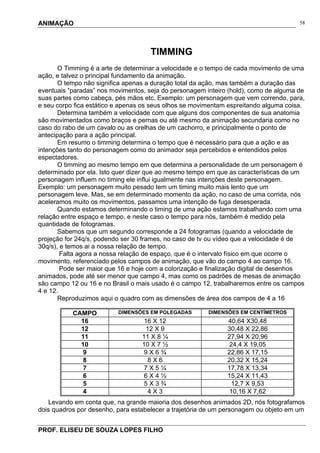 ANIMAÇÃO
PROF. ELISEU DE SOUZA LOPES FILHO
58
TIMMING
O Timming é a arte de determinar a velocidade e o tempo de cada movimento de uma
ação, e talvez o principal fundamento da animação.
O tempo não significa apenas a duração total da ação, mas também a duração das
eventuais “paradas” nos movimentos, seja do personagem inteiro (hold), como de alguma de
suas partes como cabeça, pés mãos etc. Exemplo: um personagem que vem correndo, para,
e seu corpo fica estático e apenas os seus olhos se movimentam espreitando alguma coisa.
Determina também a velocidade com que alguns dos componentes de sua anatomia
são movimentados como braços e pernas ou até mesmo da animação secundaria como no
caso do rabo de um cavalo ou as orelhas de um cachorro, e principalmente o ponto de
antecipação para a ação principal.
Em resumo o timming determina o tempo que é necessário para que a ação e as
intenções tanto do personagem como do animador seja percebidos e entendidos pelos
espectadores.
O timming ao mesmo tempo em que determina a personalidade de um personagem é
determinado por ela. Isto quer dizer que ao mesmo tempo em que as características de um
personagem influem no timing ele influi igualmente nas intenções deste personagem.
Exemplo: um personagem muito pesado tem um timing muito mais lento que um
personagem leve. Mas, se em determinado momento da ação, no caso de uma corrida, nós
aceleramos muito os movimentos, passamos uma intenção de fuga desesperada.
Quando estamos determinando o timing de uma ação estamos trabalhando com uma
relação entre espaço e tempo, e neste caso o tempo para nós, também é medido pela
quantidade de fotogramas.
Sabemos que um segundo corresponde a 24 fotogramas (quando a velocidade de
projeção for 24q/s, podendo ser 30 frames, no caso de tv ou vídeo que a velocidade é de
30q/s), e temos ai a nossa relação de tempo.
Falta agora a nossa relação de espaço, que é o intervalo físico em que ocorre o
movimento, referenciado pelos campos de animação, que vão do campo 4 ao campo 16.
Pode ser maior que 16 e hoje com a colorização e finalização digital de desenhos
animados, pode até ser menor que campo 4, mas como os padrões de mesas de animação
são campo 12 ou 16 e no Brasil o mais usado é o campo 12, trabalharemos entre os campos
4 e 12.
Reproduzimos aqui o quadro com as dimensões de área dos campos de 4 a 16
Levando em conta que, na grande maioria dos desenhos animados 2D, nós fotografamos
dois quadros por desenho, para estabelecer a trajetória de um personagem ou objeto em um
CAMPO DIMENSÕES EM POLEGADAS DIMENSÕES EM CENTÍMETROS
16 16 X 12 40,64 X30,48
12 12 X 9 30,48 X 22,86
11 11 X 8 ¼ 27,94 X 20,96
10 10 X 7 ½ 24,4 X 19,05
9 9 X 6 ¾ 22,86 X 17,15
8 8 X 6 20,32 X 15,24
7 7 X 5 ¼ 17,78 X 13,34
6 6 X 4 ½ 15,24 X 11,43
5 5 X 3 ¾ 12,7 X 9,53
4 4 X 3 10,16 X 7,62
 