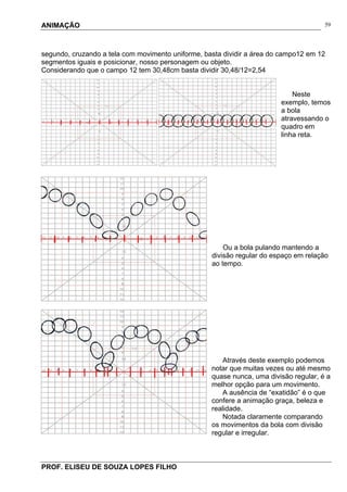 ANIMAÇÃO
PROF. ELISEU DE SOUZA LOPES FILHO
59
segundo, cruzando a tela com movimento uniforme, basta dividir a área do campo12 em 12
segmentos iguais e posicionar, nosso personagem ou objeto.
Considerando que o campo 12 tem 30,48cm basta dividir 30,48/12=2,54
Neste
exemplo, temos
a bola
atravessando o
quadro em
linha reta.
Ou a bola pulando mantendo a
divisão regular do espaço em relação
ao tempo.
Através deste exemplo podemos
notar que muitas vezes ou até mesmo
quase nunca, uma divisão regular, é a
melhor opção para um movimento.
A ausência de “exatidão” é o que
confere a animação graça, beleza e
realidade.
Notada claramente comparando
os movimentos da bola com divisão
regular e irregular.
 