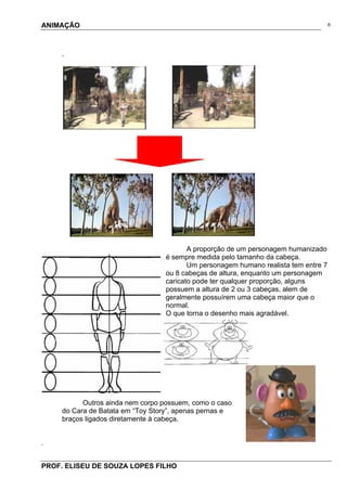 ANIMAÇÃO
PROF. ELISEU DE SOUZA LOPES FILHO
6
.
A proporção de um personagem humanizado
é sempre medida pelo tamanho da cabeça.
Um personagem humano realista tem entre 7
ou 8 cabeças de altura, enquanto um personagem
caricato pode ter qualquer proporção, alguns
possuem a altura de 2 ou 3 cabeças, alem de
geralmente possuírem uma cabeça maior que o
normal.
O que torna o desenho mais agradável.
Outros ainda nem corpo possuem, como o caso
do Cara de Batata em “Toy Story”, apenas pernas e
braços ligados diretamente à cabeça.
.
 