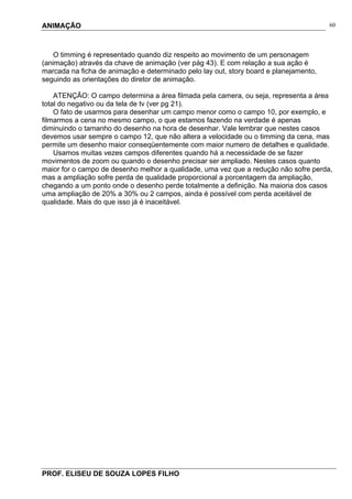 ANIMAÇÃO
PROF. ELISEU DE SOUZA LOPES FILHO
60
O timming é representado quando diz respeito ao movimento de um personagem
(animação) através da chave de animação (ver pág 43). E com relação a sua ação é
marcada na ficha de animação e determinado pelo lay out, story board e planejamento,
seguindo as orientações do diretor de animação.
ATENÇÃO: O campo determina a área filmada pela camera, ou seja, representa a área
total do negativo ou da tela de tv (ver pg 21).
O fato de usarmos para desenhar um campo menor como o campo 10, por exemplo, e
filmarmos a cena no mesmo campo, o que estamos fazendo na verdade é apenas
diminuindo o tamanho do desenho na hora de desenhar. Vale lembrar que nestes casos
devemos usar sempre o campo 12, que não altera a velocidade ou o timming da cena, mas
permite um desenho maior conseqüentemente com maior numero de detalhes e qualidade.
Usamos muitas vezes campos diferentes quando há a necessidade de se fazer
movimentos de zoom ou quando o desenho precisar ser ampliado. Nestes casos quanto
maior for o campo de desenho melhor a qualidade, uma vez que a redução não sofre perda,
mas a ampliação sofre perda de qualidade proporcional a porcentagem da ampliação,
chegando a um ponto onde o desenho perde totalmente a definição. Na maioria dos casos
uma ampliação de 20% a 30% ou 2 campos, ainda é possível com perda aceitável de
qualidade. Mais do que isso já é inaceitável.
 