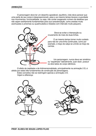 ANIMAÇÃO
PROF. ELISEU DE SOUZA LOPES FILHO
8
O personagem deve ter um desenho agradável, equilíbrio, (não deve parecer que
uma parte de seu corpo é desproporcional), peso e ao mesmo tempo leveza e suavidade
nos movimentos, funcionalidade, ou seja, não conter exagerado numero de detalhes que
não sejam estritamente fundamentais para sua caracterização, como arestas muito
acentuadas e próximas ou quadriculados e listados com intervalo muito pequeno.
Deve-se evitar a intersecção ou
cruzamento de mais de duas linhas.
E ao mesmo tempo tomar muito cuidado
para não ter uma linha continuada, como por
exemplo, o traço da calça se unindo ao traço da
camisa.
Um personagem, nunca deve ser simétrico
ou “espelhado” lateralmente, quer dizer, possuir
os dois lados do corpo idênticos.
O efeito de realidade e de tridimensionalidade, principalmente na animação 2 D, é
obtido por estes três fundamentos de construção de personagens.
Estes conceitos não se restringem apenas a animação 2 D.
Vejam a diferença:
.
 