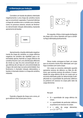 Eletrotécnica Geral
Unisa | Educação a Distância | www.unisa.br
11
Considere um bastão de plástico eletrizado
negativamente e uma chapa de cartolina neutra
que se encontram separados. É possível eletrizar
a chapa de cartolina sem o contato com o bastão,
como no processo anterior, através do fenôme-
no denominado indução eletrostática, bastando
aproximá-la do bastão.
Aproximando o bastão eletrizado negativa-
mente da chapa de cartolina, as cargas elétricas
negativas da cartolina são repelidas para a ex-
tremidade oposta, fazendo as cargas elétricas da
cartolina ficarem com uma distribuição diferente
da inicial, ou seja, há uma concentração de car-
gas elétricas de um tipo em uma extremidade da
chapa e de outro tipo na outra extremidade. Esse
fenômeno é chamado indução eletrostática, o
bastão é chamado indutor e a chapa de cartolina,
induzido.
Fazendo a ligação da chapa com a terra, al-
guns elétrons irão escoar para a terra.
Em seguida, é feita a interrupção da ligação
da chapa com a terra, fazendo com que a cartoli-
na fique eletrizada positivamente.
Desse modo, consegue-se fazer um corpo
que se encontra neutro ficar eletrizado sem que
haja o contato com outro corpo.
Um corpo se encontra eletrizado quando
apresenta excesso de elétrons ou falta de elé-
trons, que acarreta excesso de prótons. A quan-
tidade de carga elétrica (Q) de um corpo que se
encontra eletrizado pode ser determinada multi-
plicando-se a quantidade de partículas (elétrons
ou prótons) em excesso no corpo pelo valor da
carga elementar.
enQ ⋅=
Na qual:
ƒƒ Q = quantidade de carga elétrica do
corpo;
ƒƒ n = quantidade de partículas (elétrons
ou prótons) em excesso no corpo;
ƒƒ e = valor da carga elementar,
.
1.6 Eletrização por Indução
 