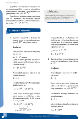 Mauro Noriaki Takeda
Unisa | Educação a Distância | www.unisa.br
12
Quando o corpo apresenta excesso de elé-
trons, sua carga elétrica é negativa, pois o elétron
apresenta carga negativa, e a intensidade da car-
ga elementar é .
Quando o corpo apresenta excesso de pró-
tons, sua carga elétrica é positiva, pois o próton
apresenta carga positiva, e a intensidade da carga
elementar é .
Saiba maisSaiba mais
Eletroscópios são instrumentos que servem para in-
dicar a presença de corpos eletrizados e fazer inves-
tigação qualitativa de fenômenos elétricos.
1.	 Determine a quantidade de carga elé-
trica de um corpo eletrizado que apre-
senta elétrons em excesso.
Resolução:
De acordo com o enunciado do proble-
ma, tem-se:
n = elétrons
Como o corpo apresenta excesso de
elétrons, subentende-se que o valor da
carga elementar é:
A quantidade de carga elétrica de um
corpo é dada por:
Substituindo os valores fornecidos pelo
problema, tem-se:
Como é uma multiplicação, primeira-
mente devem-se multiplicar os coe-
ficientes das potências de 10, ou seja,
= –3,2:
Em seguida, efetuar a multiplicação das
potências de 10. Lembrando que, na
multiplicação de potências de mesma
base, conserva-se a base e somam-se os
expoentes. Tem-se:
2.	 Quantos prótons em excesso apresenta
um corpo eletrizado com carga elétrica
de 1 C?
Resolução:
De acordo com o enunciado do proble-
ma, tem-se:
Q = 1 C
Como o corpo apresenta excesso de
prótons, subentende-se que o valor da
carga elementar é .
A quantidade de carga elétrica de um
corpo é dada por:
enQ ⋅=
Substituindo os valores fornecidos pelo
problema, tem-se:
1.7 Exercícios Resolvidos
x
 