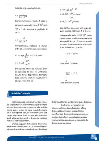 Eletrotécnica Geral
Unisa | Educação a Distância | www.unisa.br
13
Isolando n na equação, tem-se:
Como o numerador é igual a 1, pode-se
escrever o numerador como , pois
, não alterando a igualdade, fi-
cando:
Primeiramente, efetua-se a divisão
entre os coeficientes das potências de
10, ou seja, , ficando:
Em seguida, efetua-se a divisão entre
as potências de base 10. Lembrando
que, na divisão de potências de mesma
base, conserva-se a base e subtraem-se
os expoentes. Tem-se:
ou
Isso significa que, para um corpo ad-
quirir a carga elétrica de 1 C, é neces-
sário que ele tenha partí-
culas (prótons ou elétrons) em excesso.
A carga elétrica de 1 C é muito grande,
portanto, é comum utilizar os submúl-
tiplos do Coulomb, que são:
Lê-se: 1 mili Coulomb
Lê-se: 1 micro Coulomb
1.8 Lei de Coulomb
Você viu que, ao aproximarmos dois corpos
de cargas elétricas puntiformes (cargas que apre-
sentam dimensões desprezíveis em relação à dis-
tância que as separa de outra carga) de mesmo
sinal, eles repelem-se e, quando eletrizados com
cargas elétricas de sinais opostos, eles se atraem.
Você sabia que isso se deve à ação de forças de
natureza elétrica sobre eles?
Charles Augustin de Coulomb determinou
experimentalmente, em 1785, o valor dessa força
elétrica de atração ou repulsão através da balança
de torção, obtendo também a lei que a descreve.
Analisando as mais diversas
situações, chegou à conclusão que a força
de interação entre duas cargas elétricas
puntiformes é diretamente proporcional ao
produto dos valores absolutos das cargas e
inversamente proporcional ao quadrado da
distância que as separa.
 