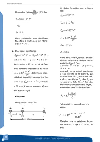 Mauro Noriaki Takeda
Unisa | Educação a Distância | www.unisa.br
16
Efetuando a divisão , fica:
Ou
Como os sinais das cargas são diferen-
tes, a força é de atração e tem intensi-
dade .
2.	 Duas cargas puntiformes,
e ,
estão fixadas nos pontos A e B e dis-
tantes entre si 30 cm, no vácuo. Sen-
do a constante eletrostática do vácuo
, determine a inten-
sidade da força elétrica resultante sobre
uma carga , colocada
a 0,1 m de A, sobre o segmento AB que
une as duas cargas.
Resolução:
O esquema da situação é:
Os dados fornecidos pelo problema
são:
Como a distância dAB
foi dada em cen-
tímetros, devemos passar para metros,
portanto, .
A distância d2
será 0,3 – 0,1, portanto,
.
A carga Q3
sofre a ação de duas forças:
a força exercida por Q1
sobre Q3
, que
vamos chamar de F13
(lê-se: F, um, três),
e a força exercida por Q2
sobre Q3
, que
vamos chamar de F23
(lê-se: F, dois, três).
Inicialmente, vamos calcular a força F13
.
Aplicando a Lei de Coulomb, temos:
Substituindo os valores fornecidos,
temos:
Multiplicando-se os coeficientes das po-
tências de 10, ou seja, , te-
mos:
d1 = 0,1 m d2
dAB = 30 cm
A B
Q1 Q3 Q2
 
