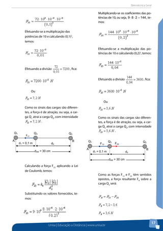 Eletrotécnica Geral
Unisa | Educação a Distância | www.unisa.br
17
Efetuando-se a multiplicação das
potências de 10 e calculando (0,1)2
,
temos:
Efetuando a divisão , fica:
Ou
Como os sinais das cargas são diferen-
tes, a força é de atração, ou seja, a car-
ga Q1
atrai a carga Q3
, com intensidade
.
Calculando a força F23,
aplicando a Lei
de Coulomb, temos:
Substituindo os valores fornecidos, te-
mos:
Multiplicando-se os coeficientes das po-
tências de 10, ou seja, 144289 =⋅⋅ , te-
mos:
Efetuando-se a multiplicação das po-
tências de 10 e calculando (0,2)2
, temos:
Efetuando a divisão , fica:
Ou
Como os sinais das cargas são diferen-
tes, a força é de atração, ou seja, a car-
ga Q2
atrai a carga Q3
, com intensidade
.
Como as forças F13
e F23
têm sentidos
opostos, a força resultante FR
sobre a
carga Q3
será:
d1 = 0,1 m d2
dAB = 30 cm
A B
Q1 Q3 Q2
F13
d1 = 0,1 m d2
dAB = 30 cm
A B
Q1 Q3 Q2
F13 F23
 