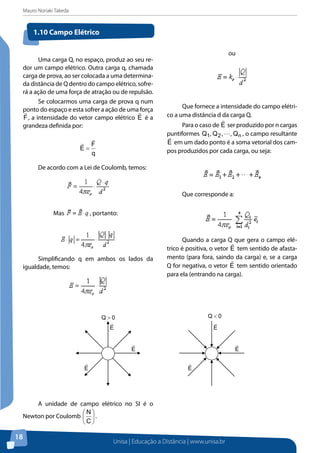 Mauro Noriaki Takeda
Unisa | Educação a Distância | www.unisa.br
18
Uma carga Q, no espaço, produz ao seu re-
dor um campo elétrico. Outra carga q, chamada
carga de prova, ao ser colocada a uma determina-
da distância de Q dentro do campo elétrico, sofre-
rá a ação de uma força de atração ou de repulsão.
Se colocarmos uma carga de prova q num
ponto do espaço e esta sofrer a ação de uma força
F

, a intensidade do vetor campo elétrico E

é a
grandeza definida por:
q
F
E


=
De acordo com a Lei de Coulomb, temos:
Mas , portanto:
Simplificando q em ambos os lados da
igualdade, temos:
ou
Que fornece a intensidade do campo elétri-
co a uma distância d da carga Q.
Para o caso de E

ser produzido por n cargas
puntiformes n21 Q,,Q,Q  , o campo resultante
E

em um dado ponto é a soma vetorial dos cam-
pos produzidos por cada carga, ou seja:
Que corresponde a:
Quando a carga Q que gera o campo elé-
trico é positiva, o vetor E

tem sentido de afasta-
mento (para fora, saindo da carga) e, se a carga
Q for negativa, o vetor E

tem sentido orientado
para ela (entrando na carga).
1.10 Campo Elétrico
E

E

E

0Q > 0Q <
E

E

E

A unidade de campo elétrico no SI é o
Newton por Coulomb 





C
N
.
 