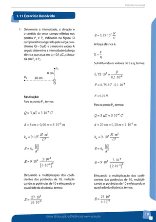 Eletrotécnica Geral
Unisa | Educação a Distância | www.unisa.br
19
1.	 Determine a intensidade, a direção e
o sentido do vetor campo elétrico nos
pontos P1
e P2
indicados na figura. O
campoelétricoégeradopelacargapun-
tiforme C3Q µ= e o meio é o vácuo. A
seguir, determine a intensidade da força
elétrica que atua em C1,0q µ= , coloca-
da em P1
e P2
.
Resolução:
Para o ponto P1
, temos:
Efetuando a multiplicação dos coefi-
cientes das potências de 10, multipli-
cando as potências de 10 e efetuando o
quadrado da distância, temos:
A força elétrica é:
q
F
E =
Substituindo os valores de E e q, temos:
Para o ponto P2
, temos:
Efetuando a multiplicação dos coefi-
cientes das potências de 10, multipli-
cando as potências de 10 e efetuando o
quadrado da distância, temos:
1.11 Exercício Resolvido
P1
20 cm
6 cm
Q
P2
 