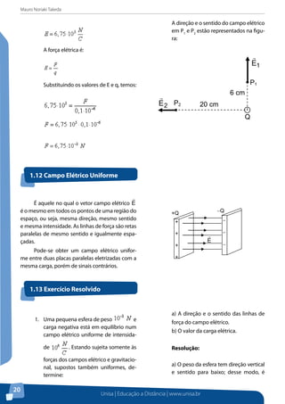 Mauro Noriaki Takeda
Unisa | Educação a Distância | www.unisa.br
20
A força elétrica é:
Substituindo os valores de E e q, temos:
A direção e o sentido do campo elétrico
em P1
e P2
estão representados na figu-
ra:
P1
20 cm
6 cm
Q
P22E

1E

É aquele no qual o vetor campo elétrico E

é o mesmo em todos os pontos de uma região do
espaço, ou seja, mesma direção, mesmo sentido
e mesma intensidade. As linhas de força são retas
paralelas de mesmo sentido e igualmente espa-
çadas.
Pode-se obter um campo elétrico unifor-
me entre duas placas paralelas eletrizadas com a
mesma carga, porém de sinais contrários.
1.12 Campo Elétrico Uniforme
1.13 Exercício Resolvido
+
+
+
+
−
−
−
−
E

+Q −Q
1.	 Uma pequena esfera de peso e
carga negativa está em equilíbrio num
campo elétrico uniforme de intensida-
de . Estando sujeita somente às
forças dos campos elétrico e gravitacio-
nal, supostos também uniformes, de-
termine:
a) A direção e o sentido das linhas de
força do campo elétrico.
b) O valor da carga elétrica.
Resolução:
a) O peso da esfera tem direção vertical
e sentido para baixo; desse modo, é
 