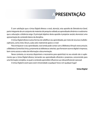 É com satisfação que a Unisa Digital oferece a você, aluno(a), esta apostila de Eletrotécnica Geral,
parte integrante de um conjunto de materiais de pesquisa voltado ao aprendizado dinâmico e autônomo
que a educação a distância exige. O principal objetivo desta apostila é propiciar aos(às) alunos(as) uma
apresentação do conteúdo básico da disciplina.
A Unisa Digital oferece outras formas de solidificar seu aprendizado, por meio de recursos multidis-
ciplinares, como chats, fóruns, aulas web, material de apoio e e-mail.
Para enriquecer o seu aprendizado, você ainda pode contar com a Biblioteca Virtual: www.unisa.br,
a Biblioteca Central da Unisa, juntamente às bibliotecas setoriais, que fornecem acervo digital e impresso,
bem como acesso a redes de informação e documentação.
Nesse contexto, os recursos disponíveis e necessários para apoiá-lo(a) no seu estudo são o suple-
mento que a Unisa Digital oferece, tornando seu aprendizado eficiente e prazeroso, concorrendo para
uma formação completa, na qual o conteúdo aprendido influencia sua vida profissional e pessoal.
A Unisa Digital é assim para você: Universidade a qualquer hora e em qualquer lugar!
Unisa Digital
APRESENTAÇÃO
 