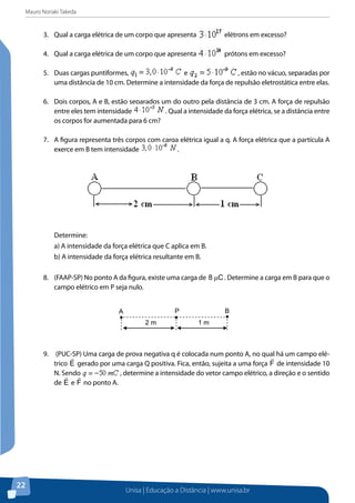 Mauro Noriaki Takeda
Unisa | Educação a Distância | www.unisa.br
22
3.	 Qual a carga elétrica de um corpo que apresenta elétrons em excesso?
4.	 Qual a carga elétrica de um corpo que apresenta prótons em excesso?
5.	 Duas cargas puntiformes, e , estão no vácuo, separadas por
uma distância de 10 cm. Determine a intensidade da força de repulsão eletrostática entre elas.
6.	 Dois corpos, A e B, estão separados um do outro pela distância de 3 cm. A força de repulsão
entre eles tem intensidade . Qual a intensidade da força elétrica, se a distância entre
os corpos for aumentada para 6 cm?
7.	 A figura representa três corpos com carga elétrica igual a q. A força elétrica que a partícula A
exerce em B tem intensidade .
Determine:
a) A intensidade da força elétrica que C aplica em B.
b) A intensidade da força elétrica resultante em B.
8.	 (FAAP-SP) No ponto A da figura, existe uma carga de C8 µ . Determine a carga em B para que o
campo elétrico em P seja nulo.
9.	 (PUC-SP) Uma carga de prova negativa q é colocada num ponto A, no qual há um campo elé-
trico E

gerado por uma carga Q positiva. Fica, então, sujeita a uma força F

de intensidade 10
N. Sendo , determine a intensidade do vetor campo elétrico, a direção e o sentido
de E

e F

no ponto A.
BA
2 m 1 m
P
 