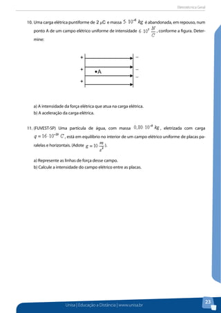 Eletrotécnica Geral
Unisa | Educação a Distância | www.unisa.br
23
10.	Uma carga elétrica puntiforme de C2 µ e massa é abandonada, em repouso, num
ponto A de um campo elétrico uniforme de intensidade , conforme a figura. Deter-
mine:
a) A intensidade da força elétrica que atua na carga elétrica.
b) A aceleração da carga elétrica.
11.	(FUVEST-SP) Uma partícula de água, com massa , eletrizada com carga
, está em equilíbrio no interior de um campo elétrico uniforme de placas pa-
ralelas e horizontais. (Adote ).
a) Represente as linhas de força desse campo.
b) Calcule a intensidade do campo elétrico entre as placas.
A
−
−
−
−
+
+
+
 