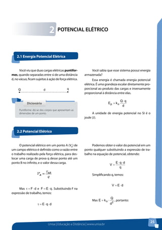 Unisa | Educação a Distância | www.unisa.br
25
Você viu que duas cargas elétricas puntifor-
mes, quando separadas entre si de uma distância
d, no vácuo, ficam sujeitas à ação de força elétrica.
Você sabia que esse sistema possui energia
armazenada?
Essa energia é chamada energia potencial
elétrica. É uma grandeza escalar diretamente pro-
porcional ao produto das cargas e inversamente
proporcional à distância entre elas.
d
qQ
kE op
⋅
=
A unidade de energia potencial no SI é o
joule (J).
POTENCIAL ELÉTRICO2
2.1 Energia Potencial Elétrica
2.2 Potencial Elétrico
qQ d
DicionárioDicionário
Puntiforme: diz-se dos corpos que apresentam as
dimensões de um ponto.
O potencial elétrico em um ponto A (VA
) de
um campo elétrico é definido como a razão entre
o trabalho realizado pela força elétrica, para des-
locar uma carga de prova q desse ponto até um
ponto B no infinito, e o valor dessa carga.
Mas dF⋅=τ e qEF ⋅= . Substituindo F na
expressão de trabalho, temos:
dqE ⋅⋅=τ
Podemos obter o valor do potencial em um
ponto qualquer substituindo a expressão de tra-
balho na equação de potencial, obtendo:
q
dqE
V
⋅⋅
=
Simplificando q, temos:
dEV ⋅=
Mas
2o
d
Q
kE ⋅= , portanto:
 