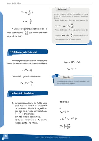 Mauro Noriaki Takeda
Unisa | Educação a Distância | www.unisa.br
26
d
d
Q
kV
2o ⋅⋅=
d
Q
kV o ⋅=
A unidade de potencial elétrico no SI é o
joule por Coulomb 





C
J
, que recebe um nome
especial, o volt (V).
Saiba maisSaiba mais
Para um condutor esférico eletrizado com carga
elétrica Q e raio R, temos os seguintes potenciais
elétricos:
•	A uma distância d > R, ou seja, ponto externo do
condutor
d
Q
kV oext ⋅= ;
•	A uma distância d < R, ou seja, ponto interno do
condutor
R
Q
kV oint ⋅= . O potencial elétrico é
constante em todos os pontos internos.
A diferença de potencial (ddp) entre os pon-
tos A e B é representada por U e determinada por:
BA VVU −=
Desse modo, generalizando, temos:
2.3 Diferença de Potencial
2.4 Exercício Resolvido
AtençãoAtenção
A diferença de potencial, ou ddp, também é cha-
mada tensão ou voltagem.
1.	 Uma carga puntiforme de C2 µ é trans-
portada de um ponto A até um ponto B
de um campo elétrico. A força elétrica
que age em q realiza um trabalho de
. Determine:
a) A ddp entre os pontos A e B.
b) O potencial elétrico de A, conside-
rando o ponto B no infinito.
Resolução:
a)
 