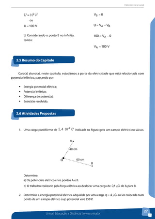 Eletrotécnica Geral
Unisa | Educação a Distância | www.unisa.br
27
ou
V100U =
b) Considerando o ponto B no infinito,
temos:
0VB =
BA VVU −=
0V100 A −=
V100VA =
2.5 Resumo do Capítulo
2.6 Atividades Propostas
Caro(a) aluno(a), neste capítulo, estudamos a parte da eletricidade que está relacionada com
potencial elétrico, passando por:
ƒƒ Energia potencial elétrica;
ƒƒ Potencial elétrico;
ƒƒ Diferença de potencial;
ƒƒ Exercício resolvido.
1.	 Uma carga puntiforme de indicada na figura gera um campo elétrico no vácuo.
Determine:
a) Os potenciais elétricos nos pontos A e B.
b) O trabalho realizado pela força elétrica ao deslocar uma carga de C1,0 µ de A para B.
2.	 Determine a energia potencial elétrica adquirida por uma carga C4q µ= ao ser colocada num
ponto de um campo elétrico cujo potencial vale 250 V.
Q
B
A
x
40 cm
60 cm
 