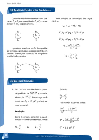 Mauro Noriaki Takeda
Unisa | Educação a Distância | www.unisa.br
30
Considere dois condutores eletrizados com
cargas Q1
e Q2
, com capacitâncias C1
e C2
e de po-
tenciais V1
e V2
, respectivamente.
Ligando-os através de um fio de capacida-
de térmica desprezível, as cargas se redistribuem,
devido à diferença de potencial, até atingirem o
equilíbrio eletrostático.
Pelo princípio da conservação das cargas
elétricas:
'
2
'
121 QQQQ +=+
VCVCVCVC 212211 +=+
VCVCVCVC 212211 +=+
21
2211
CC
VCVC
V
+
+
=
21
21
CC
QQ
V
+
+
=
3.2 Equilíbrio Elétrico entre Condutores
3.3 Exercício Resolvido
Q2Q1
V1
C2
V2
C1
Q2Q1
V
C2
V
C1
1.	 Um condutor metálico isolado possui
carga elétrica de e potencial
elétrico de . Se sua carga for al-
terada para C2,1Q'
µ= , qual será seu
novo potencial?
Resolução:
Como é o mesmo condutor, a capaci-
tâncianãosealtera;dessemodo,temos:
V
Q
C = ou
'
'
V
Q
C =
Portanto:
'
'
V
Q
V
Q
=
Substituindo os valores, temos:
 