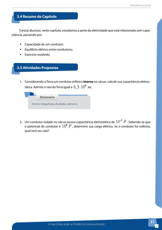 Eletrotécnica Geral
Unisa | Educação a Distância | www.unisa.br
31
Caro(a) aluno(a), neste capítulo, estudamos a parte da eletricidade que está relacionada com capa-
citância, passando por:
ƒƒ Capacidade de um condutor;
ƒƒ Equilíbrio elétrico entre condutores;
ƒƒ Exercício resolvido.
3.4 Resumo do Capítulo
3.5 Atividades Propostas
1.	 Considerando a Terra um condutor esférico imerso no vácuo, calcule sua capacitância eletros-
tática. Admita o raio da Terra igual a .
2.	 Um condutor isolado no vácuo possui capacitância eletrostática de . Sabendo-se que
o potencial do condutor é , determine sua carga elétrica. Se o condutor for esférico,
qual será seu raio?
DicionárioDicionário
Imerso: mergulhado, afundado, submerso.
 