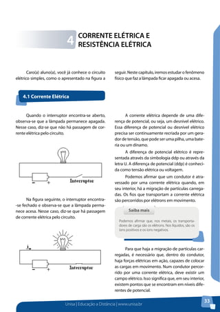 Unisa | Educação a Distância | www.unisa.br
33
Caro(a) aluno(a), você já conhece o circuito
elétrico simples, como o apresentado na figura a
seguir. Neste capítulo, iremos estudar o fenômeno
físico que faz a lâmpada ficar apagada ou acesa.
CORRENTE ELÉTRICA E
RESISTÊNCIA ELÉTRICA4
Quando o interruptor encontra-se aberto,
observa-se que a lâmpada permanece apagada.
Nesse caso, diz-se que não há passagem de cor-
rente elétrica pelo circuito.
Na figura seguinte, o interruptor encontra-
-se fechado e observa-se que a lâmpada perma-
nece acesa. Nesse caso, diz-se que há passagem
de corrente elétrica pelo circuito.
A corrente elétrica depende de uma dife-
rença de potencial, ou seja, um desnível elétrico.
Essa diferença de potencial ou desnível elétrico
precisa ser continuamente recriada por um gera-
dor de tensão, que pode ser uma pilha, uma bate-
ria ou um dínamo.
A diferença de potencial elétrico é repre-
sentada através da simbologia ddp ou através da
letra U. A diferença de potencial (ddp) é conheci-
da como tensão elétrica ou voltagem.
Podemos afirmar que um condutor é atra-
vessado por uma corrente elétrica quando, em
seu interior, há a migração de partículas carrega-
das. Os fios que transportam a corrente elétrica
são percorridos por elétrons em movimento.
Para que haja a migração de partículas car-
regadas, é necessário que, dentro do condutor,
haja forças elétricas em ação, capazes de colocar
as cargas em movimento. Num condutor percor-
rido por uma corrente elétrica, deve existir um
campo elétrico. Isso significa que, em seu interior,
existem pontos que se encontram em níveis dife-
rentes de potencial.
4.1 Corrente Elétrica
Saiba maisSaiba mais
Podemos afirmar que, nos metais, os transporta-
dores de carga são os elétrons. Nos líquidos, são os
íons positivos e os íons negativos.
 