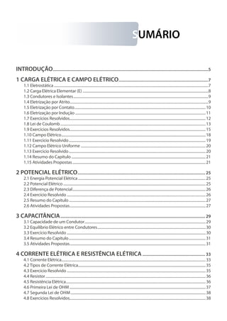 SUMÁRIO
INTRODUÇÃO.................................................................................................................................................5
1 CARGA ELÉTRICA E CAMPO ELÉTRICO....................................................................................7
1.1 Eletrostática........................................................................................................................................................................7
1.2 Carga Elétrica Elementar (E).........................................................................................................................................8
1.3 Condutores e Isolantes...................................................................................................................................................9
1.4 Eletrização por Atrito......................................................................................................................................................9
1.5 Eletrização por Contato...............................................................................................................................................10
1.6 Eletrização por Indução..............................................................................................................................................11
1.7 Exercícios Resolvidos....................................................................................................................................................12
1.8 Lei de Coulomb..............................................................................................................................................................13
1.9 Exercícios Resolvidos....................................................................................................................................................15
1.10 Campo Elétrico.............................................................................................................................................................18
1.11 Exercício Resolvido.....................................................................................................................................................19
1.12 Campo Elétrico Uniforme........................................................................................................................................20
1.13 Exercício Resolvido.....................................................................................................................................................20
1.14 Resumo do Capítulo..................................................................................................................................................21
1.15 Atividades Propostas.................................................................................................................................................21
2 POTENCIAL ELÉTRICO....................................................................................................................... 25
2.1 Energia Potencial Elétrica...........................................................................................................................................25
2.2 Potencial Elétrico...........................................................................................................................................................25
2.3 Diferença de Potencial.................................................................................................................................................26
2.4 Exercício Resolvido.......................................................................................................................................................26
2.5 Resumo do Capítulo.....................................................................................................................................................27
2.6 Atividades Propostas....................................................................................................................................................27
3 CAPACITÂNCIA....................................................................................................................................... 29
3.1 Capacidade de um Condutor....................................................................................................................................29
3.2 Equilíbrio Elétrico entre Condutores......................................................................................................................30
3.3 Exercício Resolvido.......................................................................................................................................................30
3.4 Resumo do Capítulo.....................................................................................................................................................31
3.5 Atividades Propostas....................................................................................................................................................31
4 CORRENTE ELÉTRICA E RESISTÊNCIA ELÉTRICA........................................................... 33
4.1 Corrente Elétrica............................................................................................................................................................33
4.2 Tipos de Corrente Elétrica..........................................................................................................................................35
4.3 Exercício Resolvido.......................................................................................................................................................35
4.4 Resistor..............................................................................................................................................................................36
4.5 Resistência Elétrica........................................................................................................................................................36
4.6 Primeira Lei de Ohm....................................................................................................................................................37
4.7 Segunda Lei de Ohm...................................................................................................................................................38
4.8 Exercícios Resolvidos....................................................................................................................................................38
 