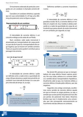 Mauro Noriaki Takeda
Unisa | Educação a Distância | www.unisa.br
34
O movimento ordenado de partículas carre-
gadas em um condutor é chamado corrente elé-
trica.
Considere um condutor cilíndrico, supondo
que em suas extremidades A e B haja uma dife-
rença de potencial, como na figura a seguir.
Representação de um condutor
A intensidade de corrente elétrica é um
conceito análogo ao de vazão de um fluido.
Num condutor, cada seção transversal é
atravessada por transportadores de carga positi-
va, que vão de A para B, e transportadores de car-
ga negativa, que se movem em sentido contrário.
Tanto uns quanto outros podem contribuir para a
passagem da corrente.
A intensidade de corrente elétrica i pode
ser definida como a razão entre a quantidade de
carga DQ que atravessa a seção transversal de um
condutor num intervalo de tempo Dt e esse pró-
prio intervalo de tempo Dt, ou seja:
t
Q
i
∆
∆
=
Definimos também a corrente instantânea
i como:
A intensidade de corrente elétrica é uma
grandeza escalar. No SI, a corrente elétrica é me-
dida em ampère (A). Essa medida é obtida anali-
sando-se a razão da quantidade de carga de um
Coulomb que passa através da seção transversal,
em um condutor, por segundo, ou seja:
s1
C1
A1 =
No século XIX, pensava-se que os transpor-
tadores de carga elétrica fossem apenas positi-
vos. Por essa razão, atribuiu-se à corrente elétri-
ca o sentido desses transportadores hipotéticos.
Atualmente, sabe-se que, nos materiais sólidos, a
corrente elétrica é levada pelos elétrons, que são
negativos.
Seguindo uma antiga convenção, escolhe-
mos como sentido da corrente elétrica aquele
em que se movem as cargas positivas, ou seja, o
sentido que vai dos pontos de potencial mais alto
aos pontos de potencial mais baixo. Devemos
lembrar que isso é simplesmente uma conven-
ção, que não corresponde necessariamente ao
movimento real dos elétrons no condutor.
+
−A
BE

AtençãoAtenção
Considerando Dt igual a um segundo, pode-se dizer
que a intensidade i da corrente elétrica é a quantida-
de de carga que atravessa uma seção transversal de
um condutor numa unidade de tempo.
Saiba maisSaiba mais
A intensidade de corrente elétrica é medida com
um instrumento chamado amperímetro.
AtençãoAtenção
Submúltiplos do ampère:
•	Miliampère = = ;
•	Microampère = = .
 