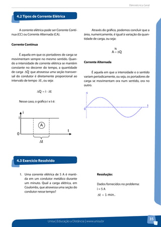 Eletrotécnica Geral
Unisa | Educação a Distância | www.unisa.br
35
A corrente elétrica pode ser Corrente Contí-
nua (CC) ou Corrente Alternada (CA).
Corrente contínua
É aquela em que os portadores de carga se
movimentam sempre no mesmo sentido. Quan-
do a intensidade de corrente elétrica se mantém
constante no decorrer do tempo, a quantidade
de carga Q∆ que atravessa uma seção transver-
sal do condutor é diretamente proporcional ao
intervalo de tempo t∆ , ou seja:
tiQ ∆⋅=∆
Nesse caso, o gráfico i x t é:
Através do gráfico, podemos concluir que a
área, numericamente, é igual à variação da quan-
tidade de carga, ou seja:
QA
N
∆=
Corrente alternada
É aquela em que a intensidade e o sentido
variam periodicamente, ou seja, os portadores de
carga se movimentam ora num sentido, ora no
outro.
4.2 Tipos de Corrente Elétrica
4.3 Exercício Resolvido
t
i
i
A
∆t
0
t
i
0
1.	 Uma corrente elétrica de 5 A é manti-
da em um condutor metálico durante
um minuto. Qual a carga elétrica, em
Coulombs, que atravessa uma seção do
condutor nesse tempo?
Resolução:
Dados fornecidos no problema:
i = 5 A
.min1t =∆
 