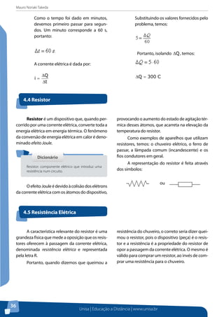 Mauro Noriaki Takeda
Unisa | Educação a Distância | www.unisa.br
36
Como o tempo foi dado em minutos,
devemos primeiro passar para segun-
dos. Um minuto corresponde a 60 s,
portanto:
A corrente elétrica é dada por:
t
Q
i
∆
∆
=
Substituindo os valores fornecidos pelo
problema, temos:
Portanto, isolando Q∆ , temos:
C300Q =∆
Resistor é um dispositivo que, quando per-
corrido por uma corrente elétrica, converte toda a
energia elétrica em energia térmica. O fenômeno
da conversão de energia elétrica em calor é deno-
minado efeito Joule.
OefeitoJouleédevidoàcolisãodoselétrons
da corrente elétrica com os átomos do dispositivo,
provocando o aumento do estado de agitação tér-
mica desses átomos, que acarreta na elevação da
temperatura do resistor.
Como exemplos de aparelhos que utilizam
resistores, temos: o chuveiro elétrico, o ferro de
passar, a lâmpada comum (incandescente) e os
fios condutores em geral.
A representação do resistor é feita através
dos símbolos:
ou
4.4 Resistor
4.5 Resistência Elétrica
DicionárioDicionário
Resistor: componente elétrico que introduz uma
resistência num circuito.
A característica relevante do resistor é uma
grandeza física que mede a oposição que os resis-
tores oferecem à passagem da corrente elétrica,
denominada resistência elétrica e representada
pela letra R.
Portanto, quando dizemos que queimou a
resistência do chuveiro, o correto seria dizer quei-
mou o resistor, pois o dispositivo (peça) é o resis-
tor e a resistência é a propriedade do resistor de
opor a passagem da corrente elétrica. O mesmo é
válido para comprar um resistor, ao invés de com-
prar uma resistência para o chuveiro.
 