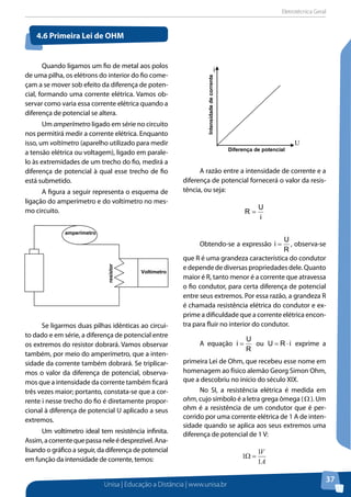 Eletrotécnica Geral
Unisa | Educação a Distância | www.unisa.br
37
Quando ligamos um fio de metal aos polos
de uma pilha, os elétrons do interior do fio come-
çam a se mover sob efeito da diferença de poten-
cial, formando uma corrente elétrica. Vamos ob-
servar como varia essa corrente elétrica quando a
diferença de potencial se altera.
Um amperímetro ligado em série no circuito
nos permitirá medir a corrente elétrica. Enquanto
isso, um voltímetro (aparelho utilizado para medir
a tensão elétrica ou voltagem), ligado em parale-
lo às extremidades de um trecho do fio, medirá a
diferença de potencial à qual esse trecho de fio
está submetido.
A figura a seguir representa o esquema de
ligação do amperímetro e do voltímetro no mes-
mo circuito.
Se ligarmos duas pilhas idênticas ao circui-
to dado e em série, a diferença de potencial entre
os extremos do resistor dobrará. Vamos observar
também, por meio do amperímetro, que a inten-
sidade da corrente também dobrará. Se triplicar-
mos o valor da diferença de potencial, observa-
mos que a intensidade da corrente também ficará
três vezes maior; portanto, constata-se que a cor-
rente i nesse trecho do fio é diretamente propor-
cional à diferença de potencial U aplicado a seus
extremos.
Um voltímetro ideal tem resistência infinita.
Assim,acorrentequepassaneleédesprezível.Ana-
lisando o gráfico a seguir, da diferença de potencial
em função da intensidade de corrente, temos:
A razão entre a intensidade de corrente e a
diferença de potencial fornecerá o valor da resis-
tência, ou seja:
i
U
R =
Obtendo-se a expressão
R
U
i = , observa-se
que R é uma grandeza característica do condutor
e depende de diversas propriedades dele. Quanto
maior é R, tanto menor é a corrente que atravessa
o fio condutor, para certa diferença de potencial
entre seus extremos. Por essa razão, a grandeza R
é chamada resistência elétrica do condutor e ex-
prime a dificuldade que a corrente elétrica encon-
tra para fluir no interior do condutor.
A equação
R
U
i = ou iRU ⋅= exprime a
primeira Lei de Ohm, que recebeu esse nome em
homenagem ao físico alemão Georg Simon Ohm,
que a descobriu no início do século XIX.
No SI, a resistência elétrica é medida em
ohm, cujo símbolo é a letra grega ômega (Ω ). Um
ohm é a resistência de um condutor que é per-
corrido por uma corrente elétrica de 1 A de inten-
sidade quando se aplica aos seus extremos uma
diferença de potencial de 1 V:
A
V
1
1
1 =Ω
4.6 Primeira Lei de Ohm
amperímetro
Voltímetro
resistor
Diferença de potencial
U
i
Intensidadedecorrente
 