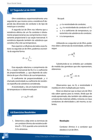 Mauro Noriaki Takeda
Unisa | Educação a Distância | www.unisa.br
38
Ohm estabeleceu experimentalmente uma
segunda lei, que mostra como a resistência R de-
pende das dimensões do condutor e do tipo de
metal que o constitui.
A segunda Lei de Ohm nos informa que a
resistência elétrica de um fio condutor é direta-
mente proporcional ao seu comprimento e inver-
samente proporcional à sua seção transversal. A
resistência depende também da substância que
constitui o fio e de sua temperatura.
Para exprimir a influência de todos esses fa-
tores na segunda Lei de Ohm, podemos escrevê-
-la da seguinte forma:
seçãoA
L
R ρ=
Essa equação relaciona o comprimento do
fio L, a seção transversal do fio A e o coeficiente
de proporcionalidade ρ , que depende da subs-
tância de que o fio é feito e de sua temperatura.
O coeficiente de proporcionalidade ρ é
chamado resistividade ou coeficiente de resistên-
cia específica da substância considerada.
A resistividade ρ de um material em função
da temperatura t é determinada por:
( )t1o α+ρ=ρ
	 Na qual:
ƒƒ ρ é a resistividade do condutor;
ƒƒ oρ é a resistividade do condutor a 0 °C;
ƒƒ α é o coeficiente de temperatura, ca-
racterístico da substância do condutor;
ƒƒ t é a temperatura.
Utilizando-se a segunda Lei de Ohm, pode-
mos obter a dimensão da resistividade, conforme
segue:
L
A
R=ρ
Substituindo-se os símbolos por unidades
de medida das grandezas que eles representam,
obteremos:
m
m
m2
⋅Ω=⋅Ω=ρ
Observamos que, no SI, a resistividade é
medida em ohm multiplicado por metro.
Deve-se observar que as duas Leis de Ohm
não valem apenas para os metais. Ainda que de
modo aproximado, elas também são válidas para
a maioria dos materiais sólidos, inclusive, os maus
condutores de eletricidade e, até mesmo, os iso-
lantes.
4.7 Segunda Lei de Ohm
4.8 Exercícios Resolvidos
1.	 Determine a ddp entre os terminais de
um condutor ôhmico de resistência elé-
trica R = 10 Ω, quando uma corrente de
5 A o atravessa.
Resolução:
Condutor ôhmico é o condutor que
obedece à Lei de Ohm.
 