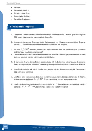 Mauro Noriaki Takeda
Unisa | Educação a Distância | www.unisa.br
40
ƒƒ Resistor;
ƒƒ Resistência elétrica;
ƒƒ Primeira Lei de Ohm;
ƒƒ Segunda Lei de Ohm;
ƒƒ Exercícios Resolvidos.
1.	 Determine a intensidade da corrente elétrica que atravessa um fio, sabendo que uma carga de
48 C atravessa uma seção transversal do fio em 4 s.
2.	 Uma seção transversal de um condutor é atravessada em 10 s por uma quantidade de carga
igual a 5 C. Determine a corrente elétrica nesse condutor, em ampères.
3.	 Em 10 s, elétrons passam pela seção transversal de um condutor. Qual a corrente
elétrica nesse condutor, em ampères?
4.	 Calcule a intensidade da corrente elétrica em um condutor, sabendo que 2000 elétrons atraves-
sam por segundo a seção transversal desse condutor.
5.	 O filamento de uma lâmpada tem resistência de 480 Ω. Determine a intensidade da corrente
elétrica que passa pelo filamento, sabendo que a ddp entre os terminais do circuito é de 120 V.
6.	 Num fio de resistência R = 8 Ω, circula uma corrente elétrica de intensidade 0,5 A. Determine a
ddp entre seus terminais.
7.	 Um fio de ferro homogêneo, de 3 m de comprimento, tem área de seção transversal de 15 cm2
.
A resistividade do ferro é . Determine, no SI, a resistência do fio.
8.	 Um fio de ferro de comprimento 2 m tem resistência 5 Ω. Sabendo que a resistividade elétrica
do ferro é , determine a área de sua seção transversal.
4.10 Atividades Propostas
 
