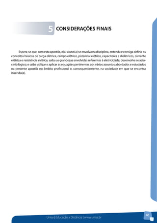Unisa | Educação a Distância | www.unisa.br
41
Espera-se que, com esta apostila, o(a) aluno(a) se envolva na disciplina, entenda e consiga definir os
conceitos básicos de carga elétrica, campo elétrico, potencial elétrico, capacitores e dielétricos, corrente
elétrica e resistência elétrica; saiba as grandezas envolvidas referentes à eletricidade; desenvolva o racio-
cínio lógico; e saiba utilizar e aplicar as equações pertinentes aos vários assuntos abordados e estudados
na presente apostila no âmbito profissional e, consequentemente, na sociedade em que se encontra
inserido(a).
CONSIDERAÇÕES FINAIS5
 