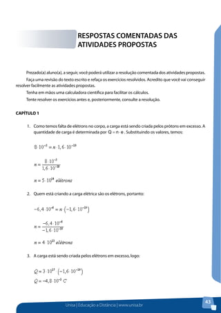 Unisa | Educação a Distância | www.unisa.br
43
Prezado(a) aluno(a), a seguir, você poderá utilizar a resolução comentada dos atividades propostas.
Faça uma revisão do texto escrito e refaça os exercícios resolvidos. Acredito que você vai conseguir
resolver facilmente as atividades propostas.
Tenha em mãos uma calculadora científica para facilitar os cálculos.
Tente resolver os exercícios antes e, posteriormente, consulte a resolução.
CAPÍTULO 1
1.	 Como temos falta de elétrons no corpo, a carga está sendo criada pelos prótons em excesso. A
quantidade de carga é determinada por enQ ⋅= . Substituindo os valores, temos:
2.	 Quem está criando a carga elétrica são os elétrons, portanto:
3.	 A carga está sendo criada pelos elétrons em excesso, logo:
RESPOSTAS COMENTADAS DAS
ATIVIDADES PROPOSTAS
 