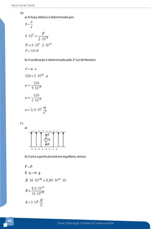 Mauro Noriaki Takeda
Unisa | Educação a Distância | www.unisa.br
46
10.	
a) A força elétrica é determinada por:
b) A aceleração é determinada pela 2ª Lei de Newton:
11.	
a)
b) Como a partícula está em equilíbrio, temos:
PF

=
gmqE ⋅=⋅
+ + + + + + + +
− − − − − − − −
+ q
P

F

 