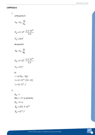 Eletrotécnica Geral
Unisa | Educação a Distância | www.unisa.br
47
CAPÍTULO 2
1.	
a) No ponto A
A
oA
d
Q
kV ⋅=
No ponto B
B
oB
d
Q
kV ⋅=
b)
( )BA VVq −⋅=τ
2.	
τ=pE
Mas qV ⋅=τ , portanto:
qVEp ⋅=
 