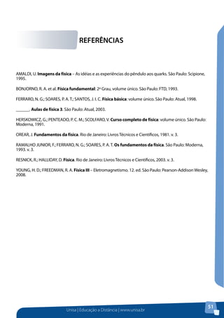 Unisa | Educação a Distância | www.unisa.br
51
AMALDI, U. Imagens da física – As idéias e as experiências do pêndulo aos quarks. São Paulo: Scipione,
1995.
BONJORNO, R. A. et al. Física fundamental: 2º Grau, volume único. São Paulo: FTD, 1993.
FERRARO, N. G.; SOARES, P. A. T.; SANTOS, J. I. C. Física básica: volume único. São Paulo: Atual, 1998.
______. Aulas de física 3. São Paulo: Atual, 2003.
HERSKOWICZ, G.; PENTEADO, P. C. M.; SCOLFARO, V. Curso completo de física: volume único. São Paulo:
Moderna, 1991.
OREAR, J. Fundamentos da física. Rio de Janeiro: Livros Técnicos e Científicos, 1981. v. 3.
RAMALHO JUNIOR, F.; FERRARO, N. G.; SOARES, P. A. T. Os fundamentos da física. São Paulo: Moderna,
1993. v. 3.
RESNICK, R.; HALLIDAY, D. Física. Rio de Janeiro: Livros Técnicos e Científicos, 2003. v. 3.
YOUNG, H. D.; FREEDMAN, R. A. Física III – Eletromagnetismo. 12. ed. São Paulo: Pearson-Addison Wesley,
2008.
REFERÊNCIAS
 