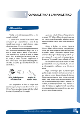 Unisa | Educação a Distância | www.unisa.br
7
CARGA ELÉTRICA E CAMPO ELÉTRICO1
Você já ouviu falar de carga elétrica ou ele-
tricidade estática?
É sobre esses assuntos que vamos tratar
agora, sendo que a eletrostática é a parte da Ele-
tricidade que estuda as propriedades e a ação
mútua das cargas elétricas em repouso.
Os primeiros estudos a respeito da eletros-
tática foram feitos pelo filósofo grego Tales, da ci-
dade de Mileto, mais ou menos no ano 600 a.C.
Tales observou que, ao fazer o atrito do âmbar
(resina fóssil de coloração amarelada) com ou-
tros corpos, o âmbar adquire a propriedade de
atrair corpos leves, como pedacinhos de palha e
sementes pequenas que se encontram em sua
proximidade.
Essa propriedade de atrair os corpos é ca-
racterizada por uma grandeza denominada carga
elétrica. Nesse caso, dizemos que o âmbar adqui-
riu carga elétrica ou ficou eletrizado.
Após esse estudo feito por Tales, somente
no século XVI, William Gilbert descobriu que ou-
tros corpos, quando atritados, adquirem a pro-
priedade de atrair corpos leves, como ocorre com
o âmbar.
Como o âmbar, em grego, chama-se
eléktron, Gilbert utilizou o termo“eletrizado”para
indicar que esses corpos estavam se comportan-
do como o âmbar e “fenômeno elétrico” para o
fenômeno do surgimento dessa propriedade que
aparece quando os corpos são atritados, originan-
do o termo“eletricidade”, que é utilizado até hoje.
Foi convencionado que um bastão de vidro,
quando atritado com um pano de lã, fica com car-
ga elétrica positiva e a lã, com carga elétrica ne-
gativa.
Hoje, a explicação para o processo pelo
qual os corpos eletrizam-se é baseada no fato de
que todos os corpos são constituídos de átomos.
O átomo apresenta uma parte central, chamada
núcleo, onde temos as partículas chamadas pró-
tons, que apresentam carga elétrica positiva, e os
nêutrons, que não apresentam carga elétrica. Ao
redor do núcleo, na região chamada eletrosfera,
temos as partículas chamadas elétrons, que apre-
sentam carga elétrica negativa.
1.1 Eletrostática
 