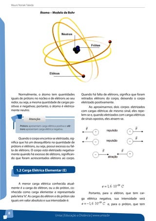 Mauro Noriaki Takeda
Unisa | Educação a Distância | www.unisa.br
8
Átomo – Modelo de Bohr
Normalmente, o átomo tem quantidades
iguais de prótons no núcleo e de elétrons ao seu
redor, ou seja, a mesma quantidade de cargas po-
sitivas e negativas; portanto, o átomo é eletrica-
mente neutro.
Quando o corpo encontra-se eletrizado, sig-
nifica que há um desequilíbrio na quantidade de
prótons e elétrons, ou seja, possui excesso ou fal-
ta de elétrons. O corpo está eletrizado negativa-
mente quando há excesso de elétrons, significan-
do que foram acrescentados elétrons ao corpo.
Quando há falta de elétrons, significa que foram
retirados elétrons do corpo, deixando o corpo
eletrizado positivamente.
Ao aproximarmos dois corpos eletrizados
com cargas elétricas de mesmo sinal, eles repe-
lem-se e, quando eletrizados com cargas elétricas
de sinais opostos, eles atraem-se.AtençãoAtenção
Prótons apresentam carga elétrica positiva e elé-
trons apresentam carga elétrica negativa.
A menor carga elétrica conhecida atual-
mente é a carga do elétron, ou a do próton, co-
nhecida como carga elementar e representada
pela letra“e”. As cargas do elétron e do próton são
iguais em valor absoluto e sua intensidade é:
Portanto, para o elétron, que tem car-
ga elétrica negativa, sua intensidade será
e, para o próton, que tem
1.2 Carga Elétrica Elementar (E)
 