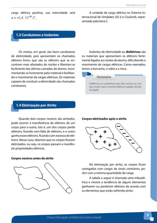 Eletrotécnica Geral
Unisa | Educação a Distância | www.unisa.br
9
carga elétrica positiva, sua intensidade será
.
A unidade de carga elétrica no Sistema In-
ternacional de Unidades (SI) é o Coulomb, repre-
sentado pela letra C.
1.3 Condutores e Isolantes
1.4 Eletrização por Atrito
DicionárioDicionário
Dielétrico: é a substância que não conduz ou con-
duz muito mal a corrente elétrica; isolador de ele-
tricidade.
Quando dois corpos neutros são atritados,
pode ocorrer a transferência de elétrons de um
corpo para o outro, isto é, um dos corpos perde
elétrons, ficando com falta de elétrons, e o outro
ganha esses elétrons, ficando com excesso de elé-
trons. Nesse caso, dizemos que os corpos ficaram
eletrizados, ou seja, os corpos passam a manifes-
tar propriedades elétricas.
Corpos neutros antes do atrito
Corpos eletrizados após o atrito
Na eletrização por atrito, os corpos ficam
carregados com cargas de sinais contrários, po-
rém com a mesma quantidade de carga.
A tabela a seguir é chamada série triboelé-
trica e mostra a tendência de alguns elementos
ganharem ou perderem elétrons de acordo com
os elementos que estão sofrendo atrito.
Os metais, em geral, são bons condutores
de eletricidade, pois apresentam os chamados
elétrons livres, que são os elétrons que se en-
contram mais afastados do núcleo e libertam-se
facilmente das últimas camadas do átomo, movi-
mentando-se livremente pelo material e facilitan-
do o movimento de cargas elétricas. Os materiais
capazes de conduzir a eletricidade são chamados
condutores.
Isolantes de eletricidade ou dielétricos são
os materiais que apresentam os elétrons forte-
mente ligados ao núcleo do átomo, dificultando o
movimento de cargas elétricas. Como exemplos,
temos a borracha, o vidro e a mica.
 