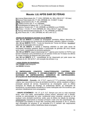 NÚCLEO PREPARATÓRIO DE EXAME DE ORDEM
16
Macete: LILI APÓS SAIR DE FÉRIAS
LI: Licença Maternidade (Art. 7º, XVIII, CRFB/88; Art. 392 e 392-A CLT: 120 dias)
LI: licença Paternidade (Art. 7º, XIX, CRFB/88; Art. 10 ADCT: 5 dias)
APÓS: aposentadoria (Art. 7º, XIV, CRFB/88)
SA: Salário-mínimo (Art. 7º, IV, CRFB/88)
IR:Irredutibilidade do Salário (Art. 7º, VI, CRFB/88)
DE: décimo Terceiro (Art. 7º, VIII, CRFB/88; Lei 4090/62 e Lei 4749/65)
FE: Férias + 1/3 (Art. 7º, XVII, CRFB/88; Art. 129 a 149 CLT: regra: 30 dias)
R: repouso Semanal Remunerado (Art. 7º, XV, CRFB/88; Lei 605/49)
A: aviso Prévio (Art. 7º, XXI, CRFB/88; Art. 487 a 491 CLT)
-direitos do domésticos previstos na Lei 5859/72:
-Art. 2A Lei 5859/72: é vedado ao empregador doméstico efetuar descontos no
salário do empregado por fornecimento de alimentação, vestuário, higiene e moradia.
-Art. 3A Lei 5859/72: FGTS – Fundo de Garantia por Tempo de Serviço –facultativo!
(depende de pactuação entre as partes)
-Art. 4A Lei 5859/72: é vedada a dispensa arbitrária ou sem justa causa da
empregada doméstica gestante desde a confirmação da gravidez até cinco meses
após o parto. (estabilidade da doméstica gestante).
-Art. 6A Lei 5859/72: seguro-desemprego (§ 1º- apenas para inscritos no FGTS e que
tenham trabalhado como domésticos por um período mínimo de 15 meses nos últimos
24 meses contados da dispensa sem justa causa).
-Art. 6A Lei 5859/72: § 2º - possibilidade de ser dispensado por justa causa nas
hipóteses do Art. 482 da CLT, com exceção das alíneas c e g.
- outros direitos do domésticos:
-Lei 7418/85 -vale-transporte
-Lei 605/49 -feriados
10 EMPREGADOR: CONCEITO, CARACTERIZAÇÃO. CARTÓRIO NÃO
OFICIALIZADO. EMPRESA E ESTABELECIMENTO. GRUPO ECONÔMICO.
SUCESSÃO DE EMPREGADORES. CONSÓRCIO DE EMPREGADORES.
SITUAÇÕES DE RESPONSABILIZAÇÃO EMPRESARIAL.
- EMPREGADOR – Conceito - Art. 2º CLT, caput e § 1º: É a empresa, individual ou
coletiva, que, assumindo os riscos da atividade econômica, admite, assalaria e dirige a
prestação pessoal de serviço. Equiparam-se ao empregador, para os efeitos
exclusivos da relação de emprego, os profissionais liberais, as instituições de
beneficência, as associações recreativas ou outras instituições sem fins lucrativos, que
admitirem trabalhadores como empregados.
- GRUPO ECONÔMICO - Art. 2º, § 2º, CLT: Sempre que uma ou mais empresas
tendo, cada uma delas, personalidade jurídica própria, estiverem sob a direção,
controle ou administração de outra, constituindo grupo industrial, comercial ou de
qualquer outra atividade econômica, serão, para os efeitos da relação de emprego,
solidariamente responsáveis à empresa principal e cada uma das subordinadas. Ex:
Empregado que trabalha no Grupo Alfa, composto pelas empresas A, B e C, embora
seja empregado da empresa A, as empresas B e C também são responsáveis
solidariamente pelos créditos trabalhistas desse empregado.
 
