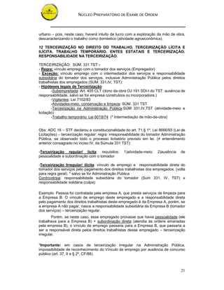 NÚCLEO PREPARATÓRIO DE EXAME DE ORDEM
21
urbano – pois, neste caso, haverá intuito de lucro com a exploração da mão de obra,
descaracterizando o trabalho como doméstico (atividade agroeconômica).
12 TERCEIRIZAÇÃO NO DIREITO DO TRABALHO. TERCEIRIZAÇÃO LÍCITA E
ILÍCITA. TRABALHO TEMPORÁRIO. ENTES ESTATAIS E TERCEIRIZAÇÃO.
RESPONSABILIDADE NA TERCEIRIZAÇÃO.
TERCEIRIZAÇÃO: SÚM. 331 TST -
- Regra: vínculo emprego com o tomador dos serviços (Empregador)
- Exceção: vínculo emprego com o intermediador dos serviços e responsabilidade
subsidiária do tomador dos serviços, inclusive Administração Pública pelos direitos
trabalhistas dos empregados (SUM. 331,IV, TST):
- Hipóteses legais de Terceirização:
-Subempreitada: Art. 455 CLT (dono da obra OJ 191 SDI-I do TST: ausência de
responsabilidade, salvo se for empresa construtora ou incorporadora.)
-Vigilantes: Lei 7102/83
-Atividades-meio, conservação e limpeza: SÚM. 331 TST
-Terceirização na Administração Pública:SÚM 331,IV,TST (atividade-meio e
licitação)
-Trabalho temporário: Lei 6019/74 (* Intermediação de mão-de-obra)
Obs: ADC 16 – STF declarou a constitucionalidade do art. 71,§ 1º, Lei 8666/93 (Lei de
Licitações) – terceirização regular: regra: irresponsabilidade do tomador Administração
Pública, se observado todo o processo licitatório previsto em lei. (≠ entendimento
anterior consagrado no inciso IV, da Súmula 331 TST)
-Terceirização regular/ lícita: requisitos: 1)atividade-meio; 2)ausência de
pessoalidade e subordinação com o tomador
-Terceirização Irregular/ ilícita: vínculo de emprego e responsabilidade direta do
tomador dos serviços pelo pagamento dos direitos trabalhistas dos empregados. (volta
para regra geral). * salvo se for Administração Pública
Controvérsia: responsabilidade subsidiária do tomador (Súm 331, IV, TST) x
responsabilidade solidária (culpa)
Exemplo: Pessoa foi contratada pela empresa A, que presta serviços de limpeza para
a Empresa B. O vínculo de emprego deste empregado e a responsabilidade direta
pelo pagamento dos direitos trabalhistas deste empregado é da Empresa A, porém, se
a empresa A não pagar, nasce a responsabilidade subsidiária da Empresa B (tomador
dos serviços) – terceirização regular.
Porém, se neste caso, esse empregado provasse que havia pessoalidade (ele
trabalhava para a Empresa B) + subordinação direta (atendia às ordens emanadas
pela empresa B), o vínculo de emprego passaria para a Empresa B, que passaria a
ser a responsável direta pelos direitos trabalhistas desse empregado – terceirização
irregular.
*Importante: em casos de terceirização irregular na Administração Pública,
impossibilidade de reconhecimento do Vínculo de emprego por ausência de concurso
público (art. 37, II e § 2º, CF/88).
 