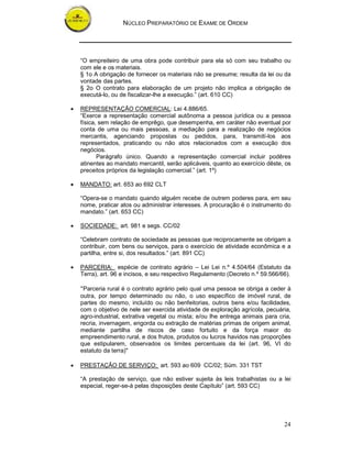 NÚCLEO PREPARATÓRIO DE EXAME DE ORDEM
24
“O empreiteiro de uma obra pode contribuir para ela só com seu trabalho ou
com ele e os materiais.
§ 1o A obrigação de fornecer os materiais não se presume; resulta da lei ou da
vontade das partes.
§ 2o O contrato para elaboração de um projeto não implica a obrigação de
executá-lo, ou de fiscalizar-lhe a execução.” (art. 610 CC)
• REPRESENTAÇÃO COMERCIAL: Lei 4.886/65.
“Exerce a representação comercial autônoma a pessoa jurídica ou a pessoa
física, sem relação de emprêgo, que desempenha, em caráter não eventual por
conta de uma ou mais pessoas, a mediação para a realização de negócios
mercantis, agenciando propostas ou pedidos, para, transmití-los aos
representados, praticando ou não atos relacionados com a execução dos
negócios.
Parágrafo único. Quando a representação comercial incluir podêres
atinentes ao mandato mercantil, serão aplicáveis, quanto ao exercício dêste, os
preceitos próprios da legislação comercial.” (art. 1º)
• MANDATO: art. 653 ao 692 CLT
“Opera-se o mandato quando alguém recebe de outrem poderes para, em seu
nome, praticar atos ou administrar interesses. A procuração é o instrumento do
mandato.” (art. 653 CC)
• SOCIEDADE: art. 981 e segs. CC/02
“Celebram contrato de sociedade as pessoas que reciprocamente se obrigam a
contribuir, com bens ou serviços, para o exercício de atividade econômica e a
partilha, entre si, dos resultados.” (art. 891 CC)
• PARCERIA: espécie de contrato agrário – Lei Lei n.º 4.504/64 (Estatuto da
Terra), art. 96 e incisos, e seu respectivo Regulamento (Decreto n.º 59.566/66).
"Parceria rural é o contrato agrário pelo qual uma pessoa se obriga a ceder à
outra, por tempo determinado ou não, o uso específico de imóvel rural, de
partes do mesmo, incluído ou não benfeitorias, outros bens e/ou facilidades,
com o objetivo de nele ser exercida atividade de exploração agrícola, pecuária,
agro-industrial, extrativa vegetal ou mista; e/ou lhe entrega animais para cria,
recria, invernagem, engorda ou extração de matérias primas de origem animal,
mediante partilha de riscos de caso fortuito e da força maior do
empreendimento rural, e dos frutos, produtos ou lucros havidos nas proporções
que estipularem, observados os limites percentuais da lei (art. 96, VI do
estatuto da terra)"
• PRESTAÇÃO DE SERVIÇO: art. 593 ao 609 CC/02; Súm. 331 TST
“A prestação de serviço, que não estiver sujeita às leis trabalhistas ou a lei
especial, reger-se-á pelas disposições deste Capítulo” (art. 593 CC)
 